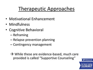 Therapeutic Approaches
• Motivational Enhancement
• Mindfulness
• Cognitive Behavioral
– Reframing
– Relapse prevention planning
– Contingency management
 While these are evidence-based, much care
provided is called “Supportive Counseling”
 