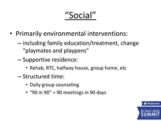 “Social”
• Primarily environmental interventions:
– including family education/treatment, change
“playmates and playpens”
– Supportive residence:
• Rehab, RTC, halfway house, group home, etc
– Structured time:
• Daily group counseling
• “90 in 90” = 90 meetings in 90 days
 