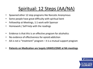 Spiritual: 12 Steps (AA/NA)
• Spawned other 12 step programs like Narcotic Anonymous
• Some people have great difficulty with spiritual bent
• Fellowship at Meetings, 1:1 work with Sponsor
• Homework / Self-help with the readings
• Evidence is that this is an effective program for alcoholics
• No evidence of effectiveness for opioid addiction
• AA is not a “treatment” program – it is a mutual support program
• Patients on Medication are largely UNWELCOME at NA meetings
 