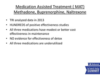 Medication Assisted Treatment ( MAT)
Methadone, Buprenorphine, Naltrexone
• TRI analyzed data in 2013
• HUNDREDS of positive effectiveness studies
• All three medications have modest or better cost
effectiveness in maintenance
• NO evidence for effectiveness of detox
• All three medications are underutilized
 