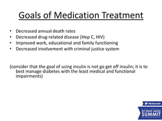 Goals of Medication Treatment
• Decreased annual death rates
• Decreased drug-related disease (Hep C, HIV)
• Improved work, educational and family functioning
• Decreased involvement with criminal justice system
(consider that the goal of using insulin is not go get off insulin; it is to
best manage diabetes with the least medical and functional
impairments)
 
