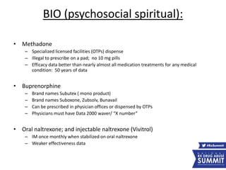 BIO (psychosocial spiritual):
• Methadone
– Specialized licensed facilities (OTPs) dispense
– Illegal to prescribe on a pad; no 10 mg pills
– Efficacy data better than nearly almost all medication treatments for any medical
condition: 50 years of data
• Buprenorphine
– Brand names Subutex ( mono product)
– Brand names Suboxone, Zubsolv, Bunavail
– Can be prescribed in physician offices or dispensed by OTPs
– Physicians must have Data 2000 waver/ “X number”
• Oral naltrexone; and injectable naltrexone (Vivitrol)
– IM once monthly when stabilized on oral naltrexone
– Weaker effectiveness data
 