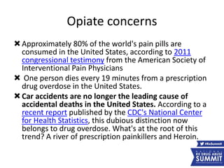 Opiate concerns
Approximately 80% of the world's pain pills are
consumed in the United States, according to 2011
congressional testimony from the American Society of
Interventional Pain Physicians
 One person dies every 19 minutes from a prescription
drug overdose in the United States.
Car accidents are no longer the leading cause of
accidental deaths in the United States. According to a
recent report published by the CDC's National Center
for Health Statistics, this dubious distinction now
belongs to drug overdose. What's at the root of this
trend? A river of prescription painkillers and Heroin.
 