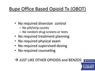 Bupe Office Based Opioid Tx (OBOT)
• No required diversion control
– No pill/strip counts
– No random drug screens or tests
• No required treatment planning
• No required physical exam
• No required supervised dosing
• No required counseling
 JUST LIKE OTHER OPIOIDS and BENZOS
 