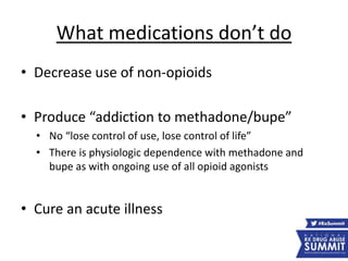 What medications don’t do
• Decrease use of non-opioids
• Produce “addiction to methadone/bupe”
• No “lose control of use, lose control of life”
• There is physiologic dependence with methadone and
bupe as with ongoing use of all opioid agonists
• Cure an acute illness
 