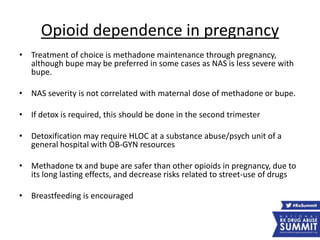 Opioid dependence in pregnancy
• Treatment of choice is methadone maintenance through pregnancy,
although bupe may be preferred in some cases as NAS is less severe with
bupe.
• NAS severity is not correlated with maternal dose of methadone or bupe.
• If detox is required, this should be done in the second trimester
• Detoxification may require HLOC at a substance abuse/psych unit of a
general hospital with OB-GYN resources
• Methadone tx and bupe are safer than other opioids in pregnancy, due to
its long lasting effects, and decrease risks related to street-use of drugs
• Breastfeeding is encouraged
 