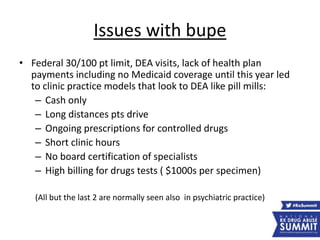 Issues with bupe
• Federal 30/100 pt limit, DEA visits, lack of health plan
payments including no Medicaid coverage until this year led
to clinic practice models that look to DEA like pill mills:
– Cash only
– Long distances pts drive
– Ongoing prescriptions for controlled drugs
– Short clinic hours
– No board certification of specialists
– High billing for drugs tests ( $1000s per specimen)
(All but the last 2 are normally seen also in psychiatric practice)
 