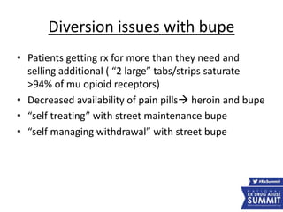 Diversion issues with bupe
• Patients getting rx for more than they need and
selling additional ( “2 large” tabs/strips saturate
>94% of mu opioid receptors)
• Decreased availability of pain pills heroin and bupe
• “self treating” with street maintenance bupe
• “self managing withdrawal” with street bupe
 