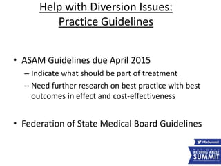 Help with Diversion Issues:
Practice Guidelines
• ASAM Guidelines due April 2015
– Indicate what should be part of treatment
– Need further research on best practice with best
outcomes in effect and cost-effectiveness
• Federation of State Medical Board Guidelines
 