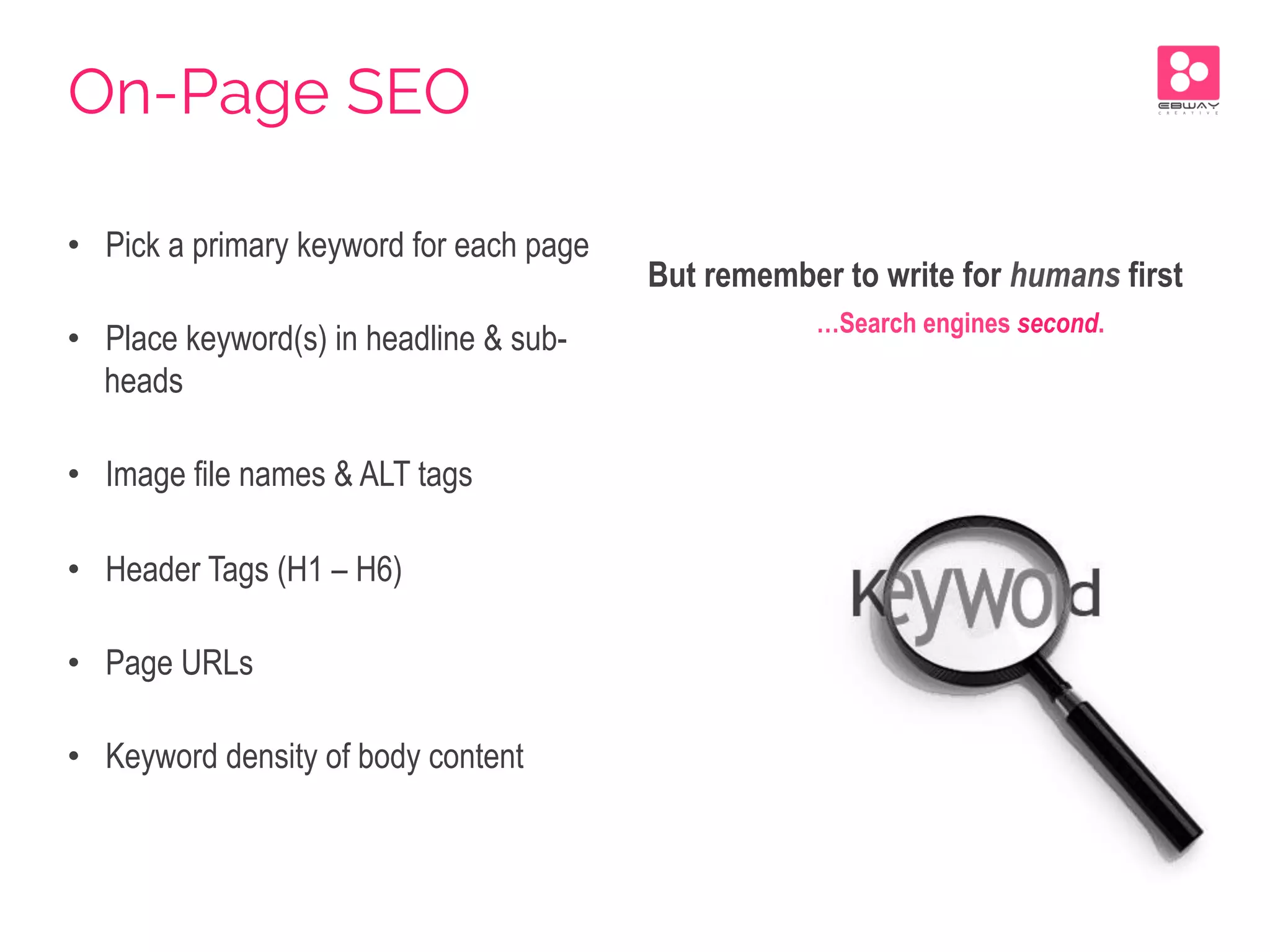 •  Pick a primary keyword for each page
•  Place keyword(s) in headline & sub-
heads
•  Image file names & ALT tags
•  Header Tags (H1 – H6)
•  Page URLs
•  Keyword density of body content
But remember to write for humans first
…Search engines second.
On-Page SEO
 