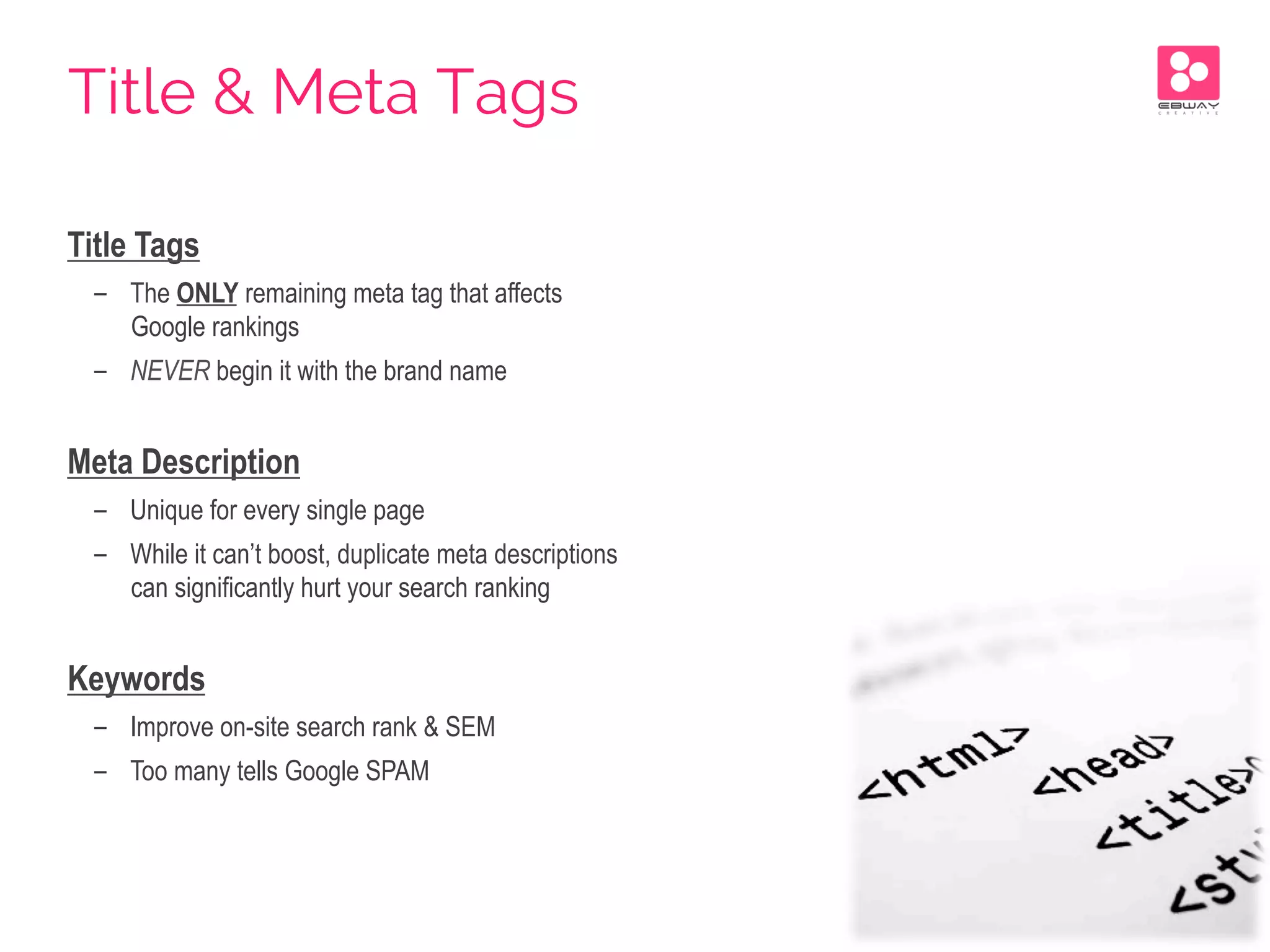 Title Tags
-  The ONLY remaining meta tag that affects
Google rankings
-  NEVER begin it with the brand name
Meta Description
-  Unique for every single page
-  While it can’t boost, duplicate meta descriptions
can significantly hurt your search ranking
Keywords
-  Improve on-site search rank & SEM
-  Too many tells Google SPAM
Title & Meta Tags
 