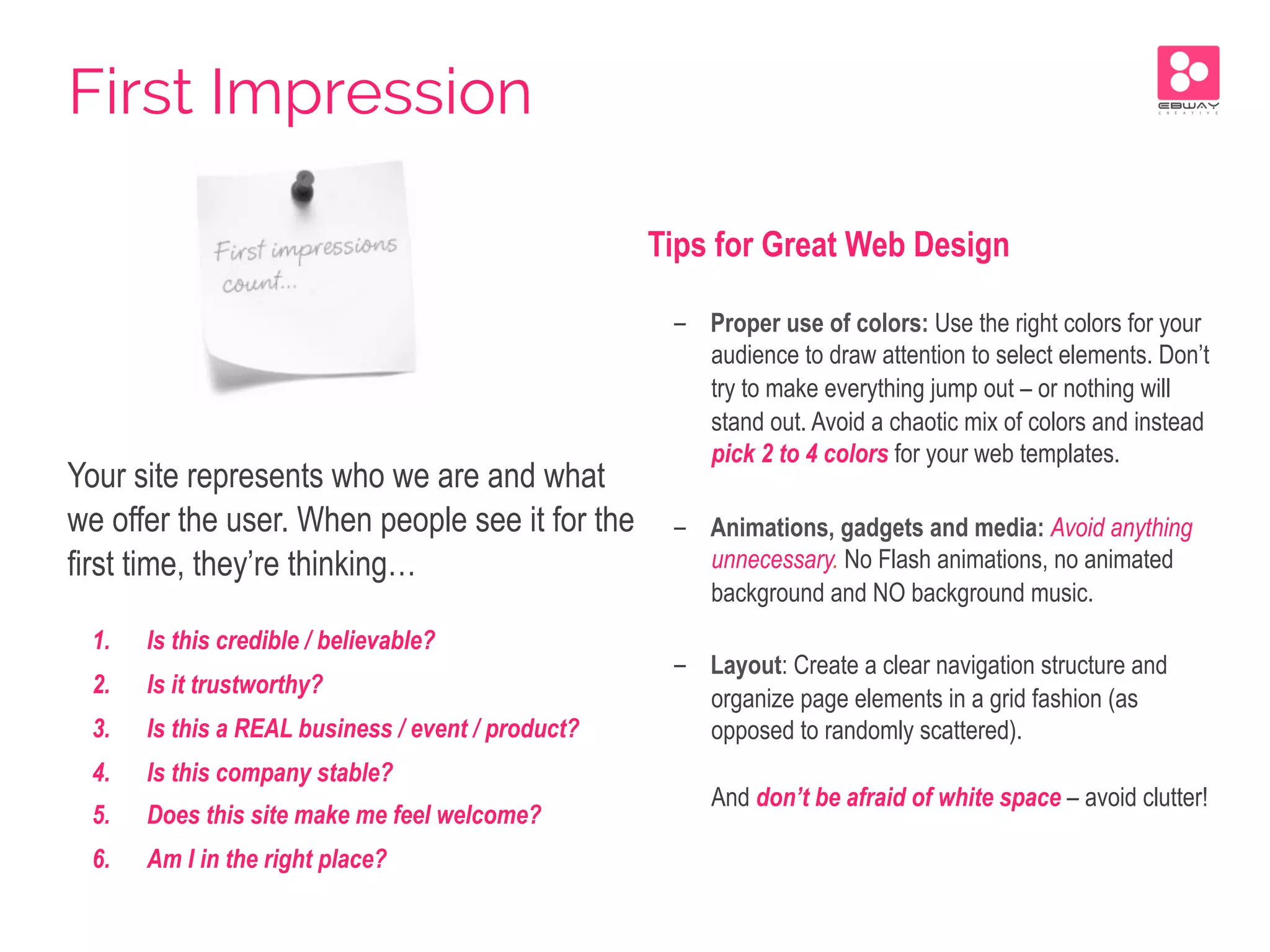 Your site represents who we are and what
we offer the user. When people see it for the
first time, they’re thinking…
1.  Is this credible / believable?
2.  Is it trustworthy?
3.  Is this a REAL business / event / product?
4.  Is this company stable?
5.  Does this site make me feel welcome?
6.  Am I in the right place?
Tips for Great Web Design
-  Proper use of colors: Use the right colors for your
audience to draw attention to select elements. Don’t
try to make everything jump out – or nothing will
stand out. Avoid a chaotic mix of colors and instead
pick 2 to 4 colors for your web templates.
-  Animations, gadgets and media: Avoid anything
unnecessary. No Flash animations, no animated
background and NO background music.
-  Layout: Create a clear navigation structure and
organize page elements in a grid fashion (as
opposed to randomly scattered).
And don’t be afraid of white space – avoid clutter!
First Impression
 