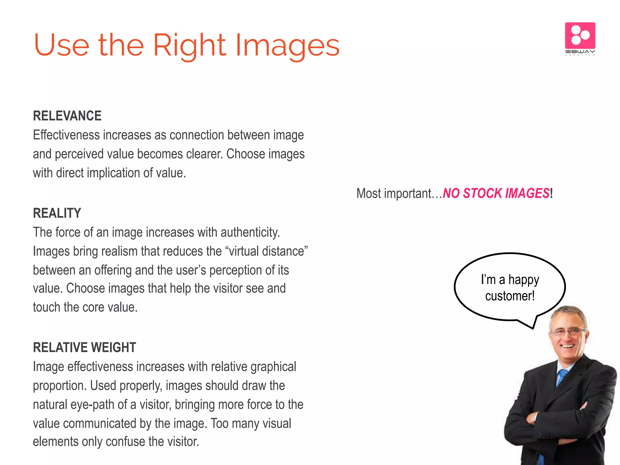 RELEVANCE
Effectiveness increases as connection between image
and perceived value becomes clearer. Choose images
with direct implication of value.
REALITY
The force of an image increases with authenticity.
Images bring realism that reduces the “virtual distance”
between an offering and the user’s perception of its
value. Choose images that help the visitor see and
touch the core value.
RELATIVE WEIGHT
Image effectiveness increases with relative graphical
proportion. Used properly, images should draw the
natural eye-path of a visitor, bringing more force to the
value communicated by the image. Too many visual
elements only confuse the visitor.
Most important…NO STOCK IMAGES!
Use the Right Images
I’m a happy
customer!
 
