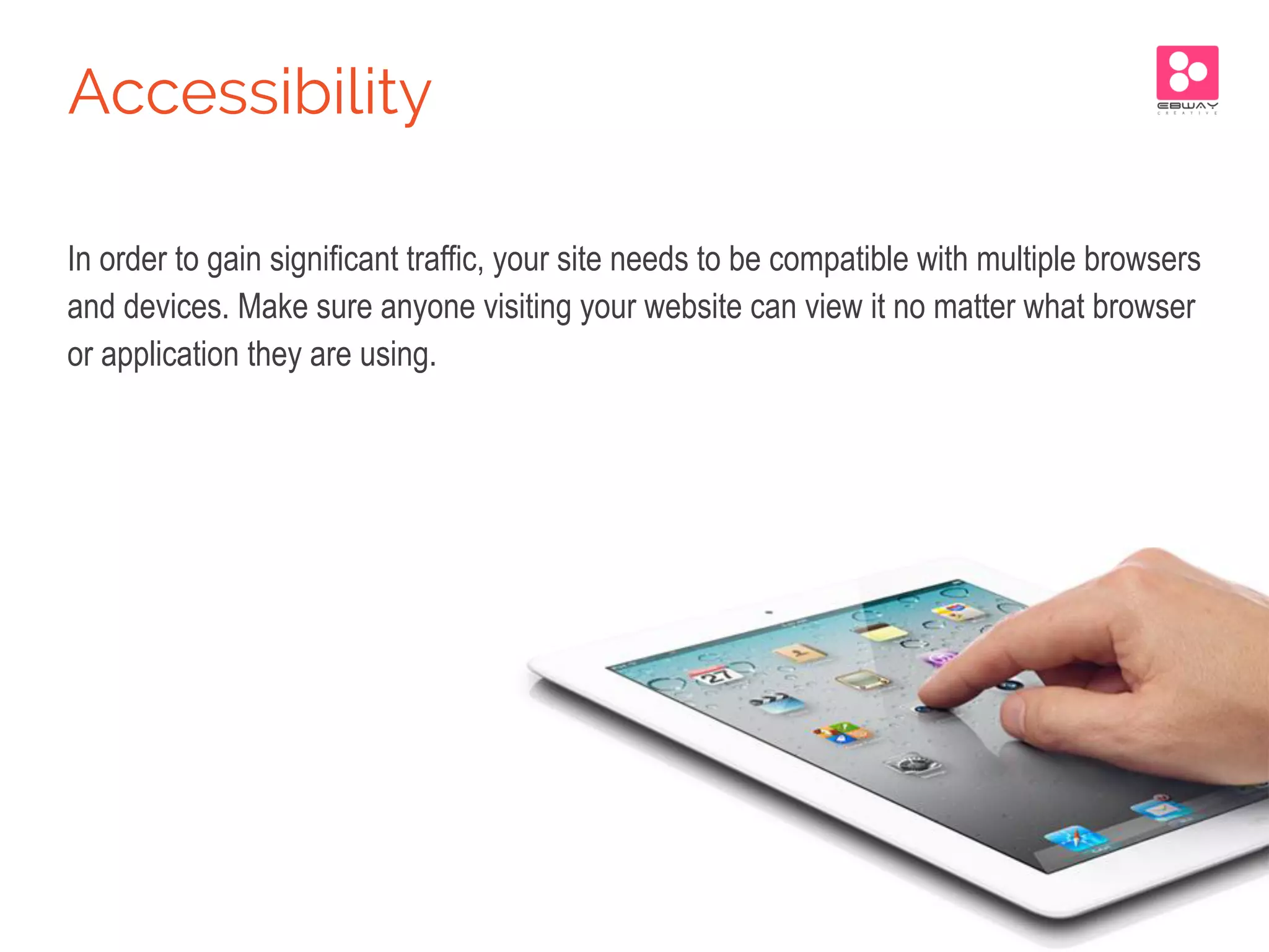In order to gain significant traffic, your site needs to be compatible with multiple browsers
and devices. Make sure anyone visiting your website can view it no matter what browser
or application they are using.
Accessibility
 