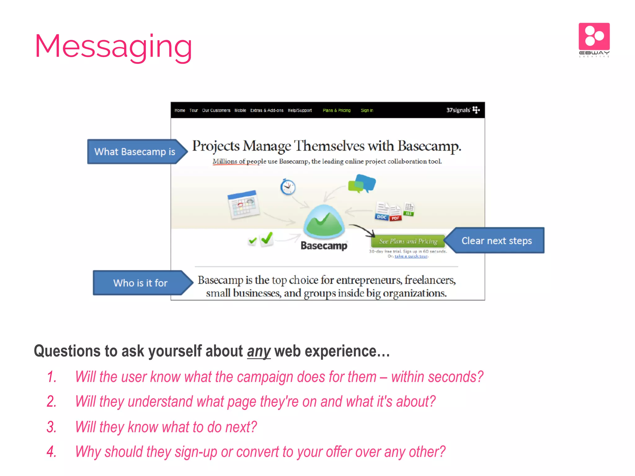 Questions to ask yourself about any web experience…
1.  Will the user know what the campaign does for them – within seconds?
2.  Will they understand what page they're on and what it's about?
3.  Will they know what to do next?
4.  Why should they sign-up or convert to your offer over any other?
Messaging
 