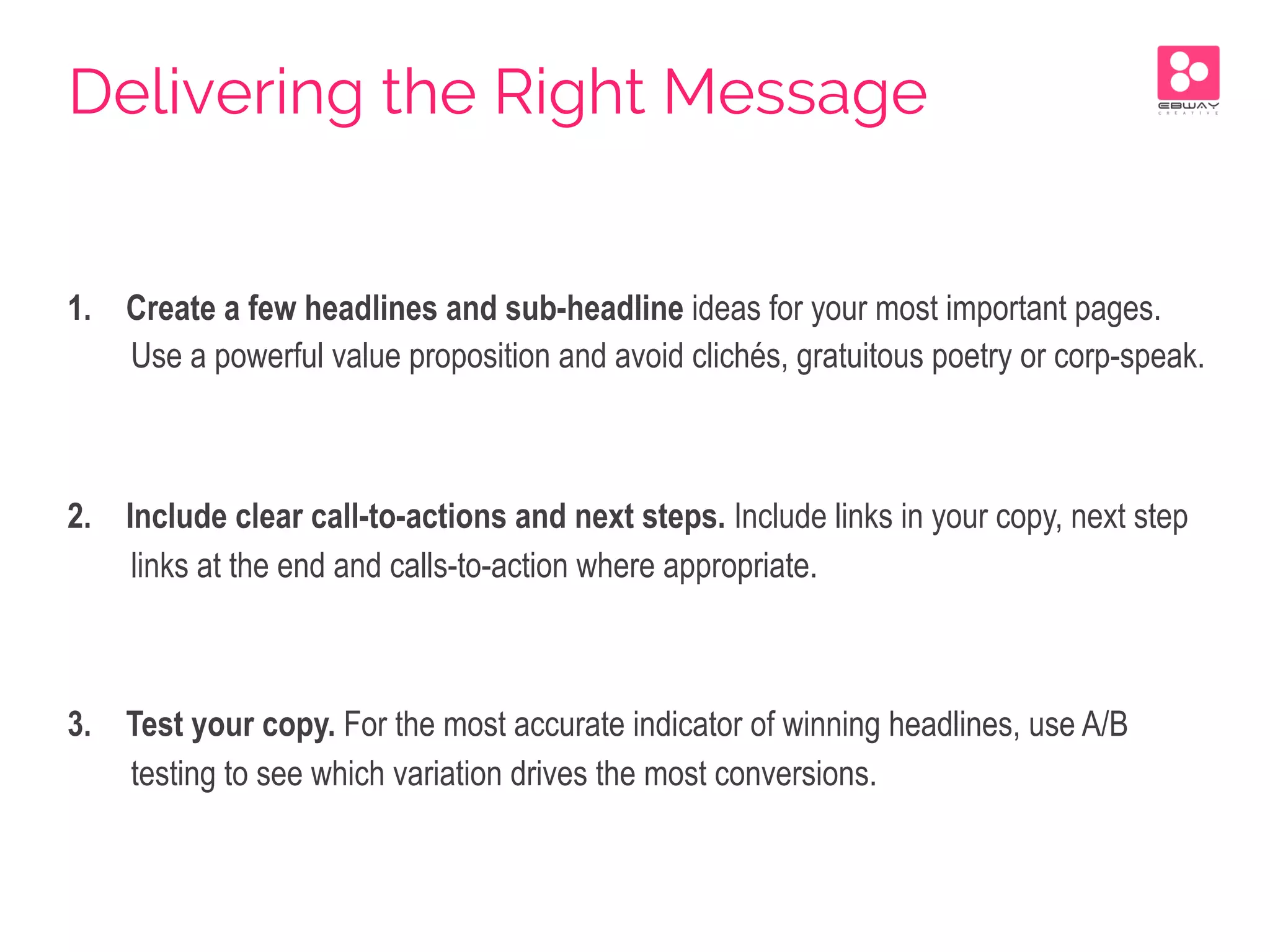1.  Create a few headlines and sub-headline ideas for your most important pages.
Use a powerful value proposition and avoid clichés, gratuitous poetry or corp-speak.
2.  Include clear call-to-actions and next steps. Include links in your copy, next step
links at the end and calls-to-action where appropriate.
3.  Test your copy. For the most accurate indicator of winning headlines, use A/B
testing to see which variation drives the most conversions.
Delivering the Right Message
 