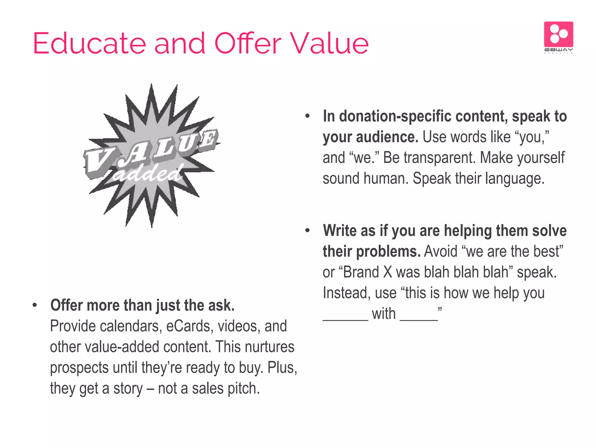 •  Offer more than just the ask.
Provide calendars, eCards, videos, and
other value-added content. This nurtures
prospects until they’re ready to buy. Plus,
they get a story – not a sales pitch.
•  In donation-specific content, speak to
your audience. Use words like “you,”
and “we.” Be transparent. Make yourself
sound human. Speak their language.
•  Write as if you are helping them solve
their problems. Avoid “we are the best”
or “Brand X was blah blah blah” speak.
Instead, use “this is how we help you
______ with _____”
Educate and Oﬀer Value
 