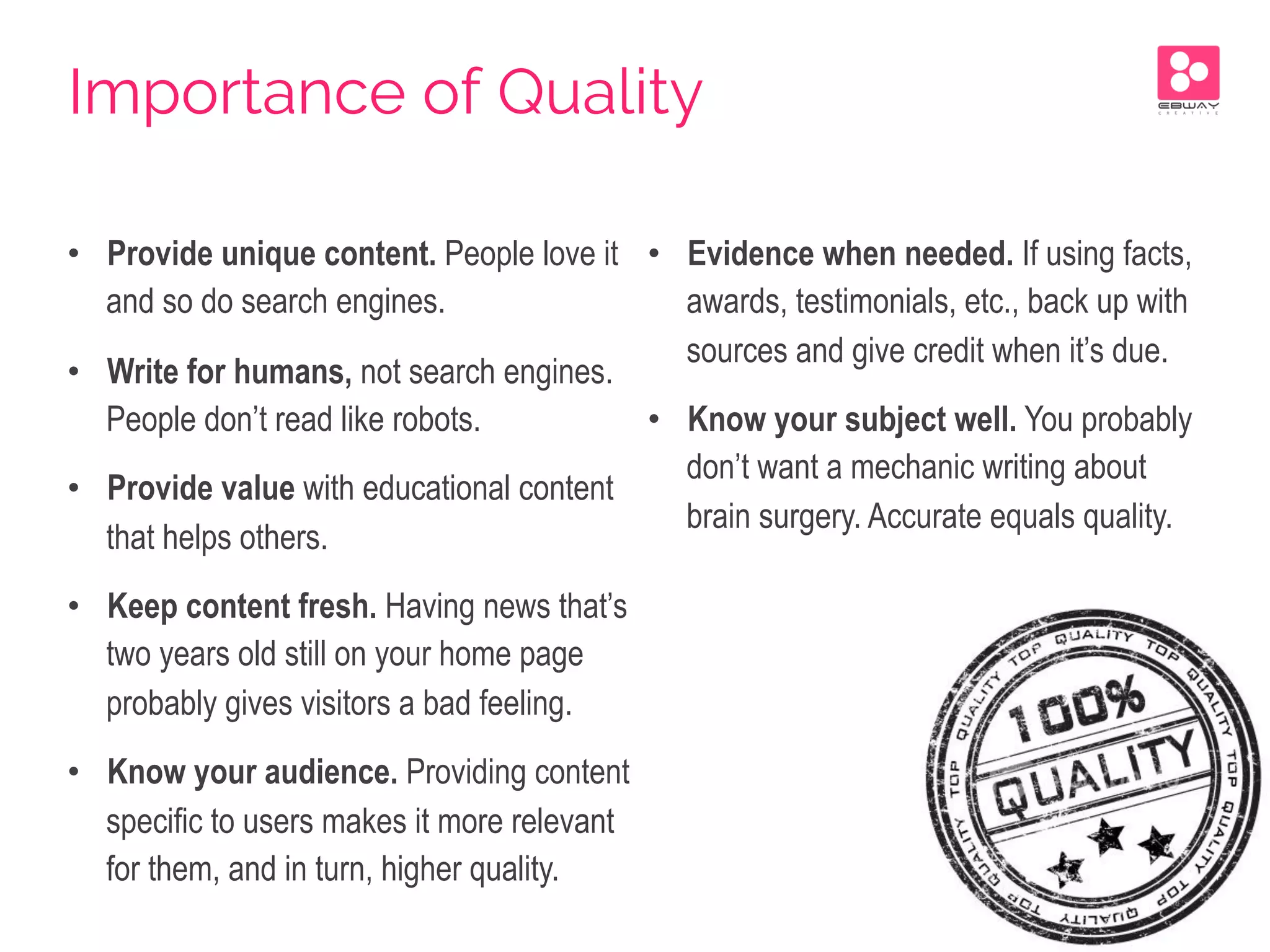 •  Provide unique content. People love it
and so do search engines.
•  Write for humans, not search engines.
People don’t read like robots.
•  Provide value with educational content
that helps others.
•  Keep content fresh. Having news that’s
two years old still on your home page
probably gives visitors a bad feeling.
•  Know your audience. Providing content
specific to users makes it more relevant
for them, and in turn, higher quality.
•  Evidence when needed. If using facts,
awards, testimonials, etc., back up with
sources and give credit when it’s due.
•  Know your subject well. You probably
don’t want a mechanic writing about
brain surgery. Accurate equals quality.
Importance of Quality
 