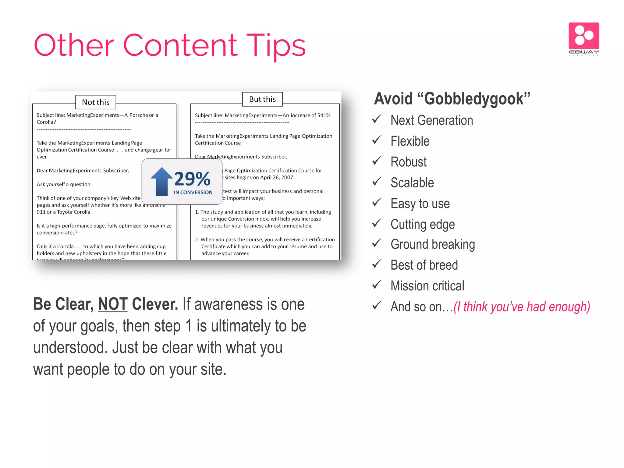 Be Clear, NOT Clever. If awareness is one
of your goals, then step 1 is ultimately to be
understood. Just be clear with what you
want people to do on your site.
Avoid “Gobbledygook”
ü  Next Generation
ü  Flexible
ü  Robust
ü  Scalable
ü  Easy to use
ü  Cutting edge
ü  Ground breaking
ü  Best of breed
ü  Mission critical
ü  And so on…(I think you’ve had enough)
Other Content Tips
 