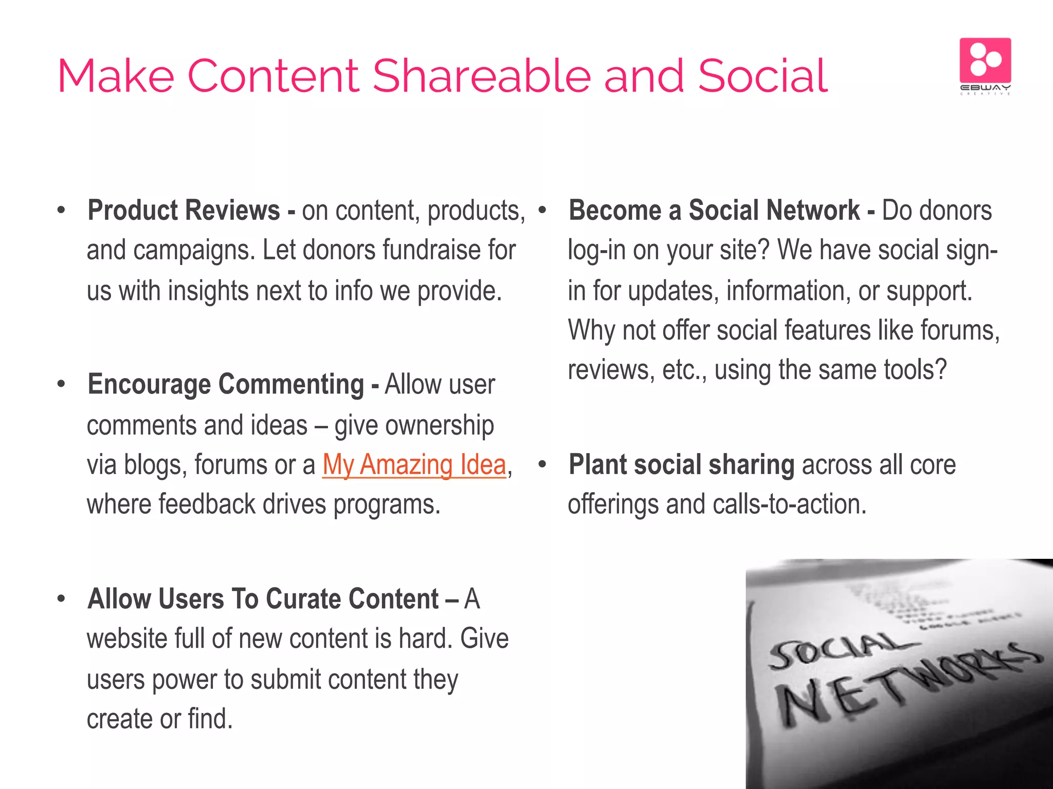 •  Product Reviews - on content, products,
and campaigns. Let donors fundraise for
us with insights next to info we provide.
•  Encourage Commenting - Allow user
comments and ideas – give ownership
via blogs, forums or a My Amazing Idea,
where feedback drives programs.
•  Allow Users To Curate Content – A
website full of new content is hard. Give
users power to submit content they
create or find.
•  Become a Social Network - Do donors
log-in on your site? We have social sign-
in for updates, information, or support.
Why not offer social features like forums,
reviews, etc., using the same tools?
•  Plant social sharing across all core
offerings and calls-to-action.
Make Content Shareable and Social
 