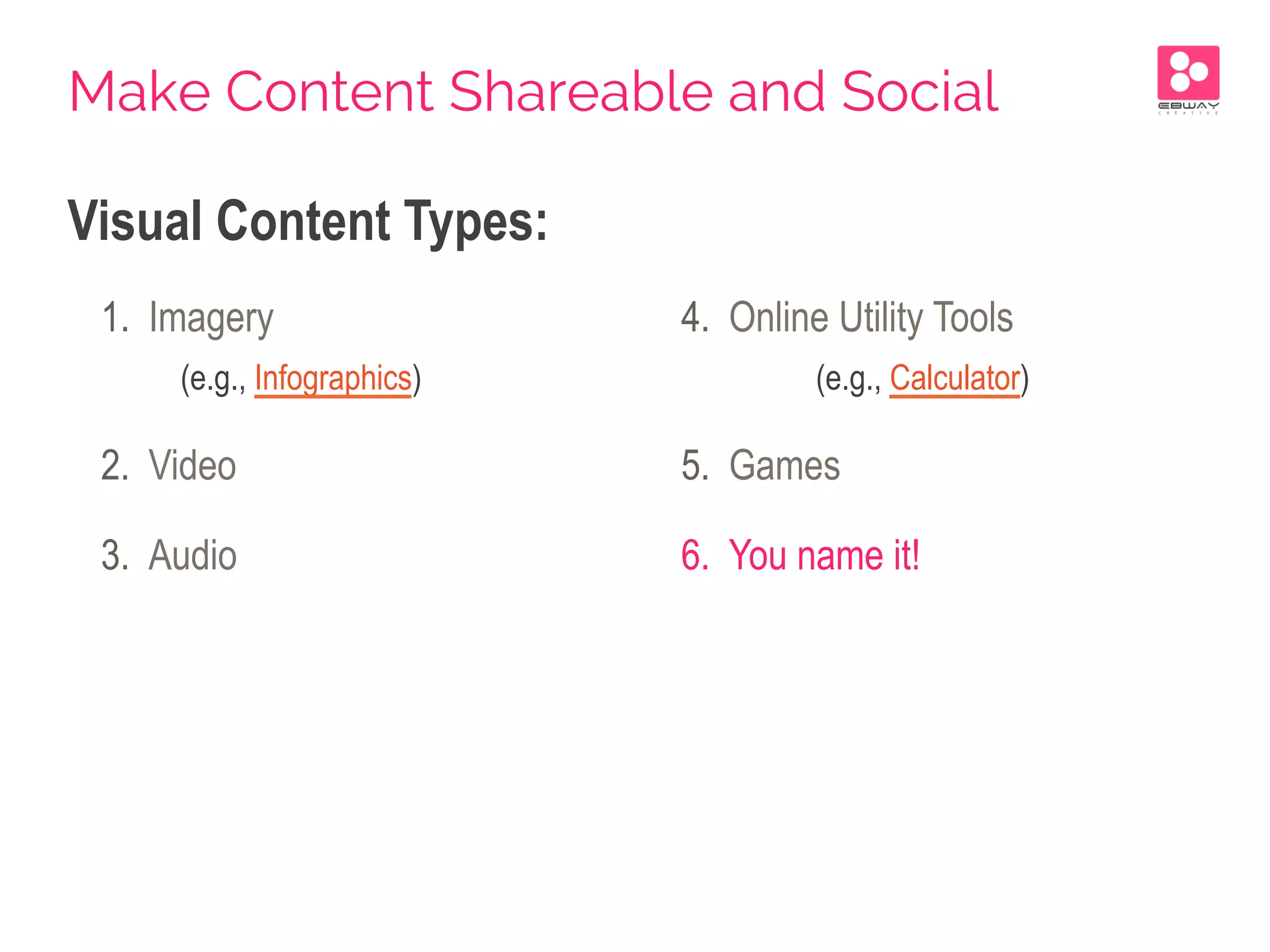 Visual Content Types:
1.  Imagery
(e.g., Infographics)
2.  Video
3.  Audio
4.  Online Utility Tools
(e.g., Calculator)
5.  Games
6.  You name it!
Make Content Shareable and Social
 