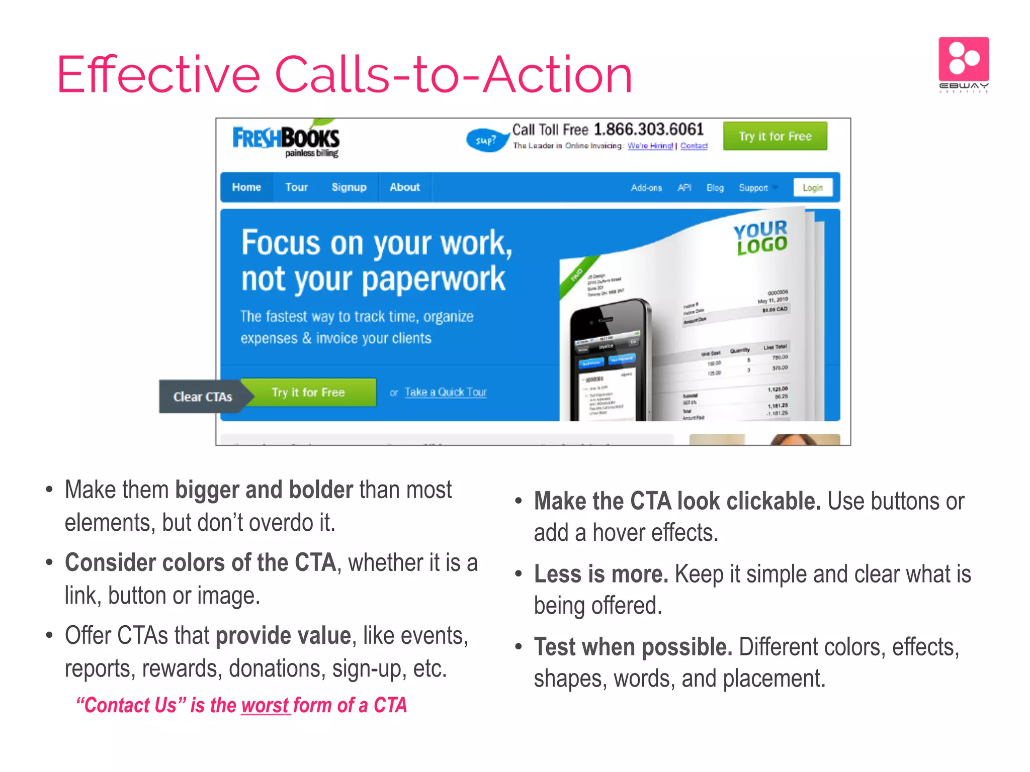 •  Make them bigger and bolder than most
elements, but don’t overdo it.
•  Consider colors of the CTA, whether it is a
link, button or image.
•  Offer CTAs that provide value, like events,
reports, rewards, donations, sign-up, etc.
“Contact Us” is the worst form of a CTA
•  Make the CTA look clickable. Use buttons or
add a hover effects.
•  Less is more. Keep it simple and clear what is
being offered.
•  Test when possible. Different colors, effects,
shapes, words, and placement.
Eﬀective Calls-to-Action
 