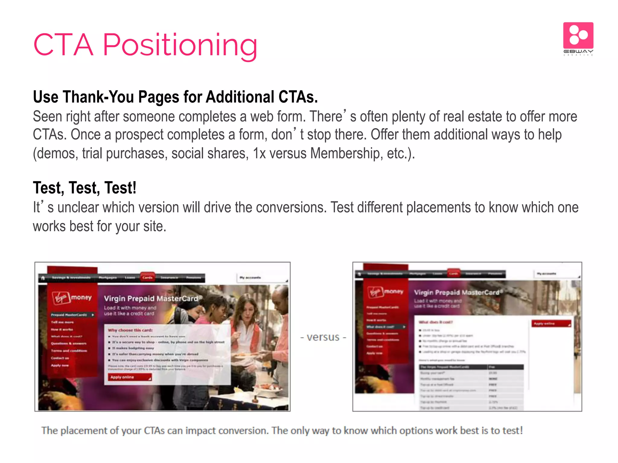 Use Thank-You Pages for Additional CTAs.
Seen right after someone completes a web form. There’s often plenty of real estate to offer more
CTAs. Once a prospect completes a form, don’t stop there. Offer them additional ways to help
(demos, trial purchases, social shares, 1x versus Membership, etc.).
Test, Test, Test!
It’s unclear which version will drive the conversions. Test different placements to know which one
works best for your site.
CTA Positioning
 