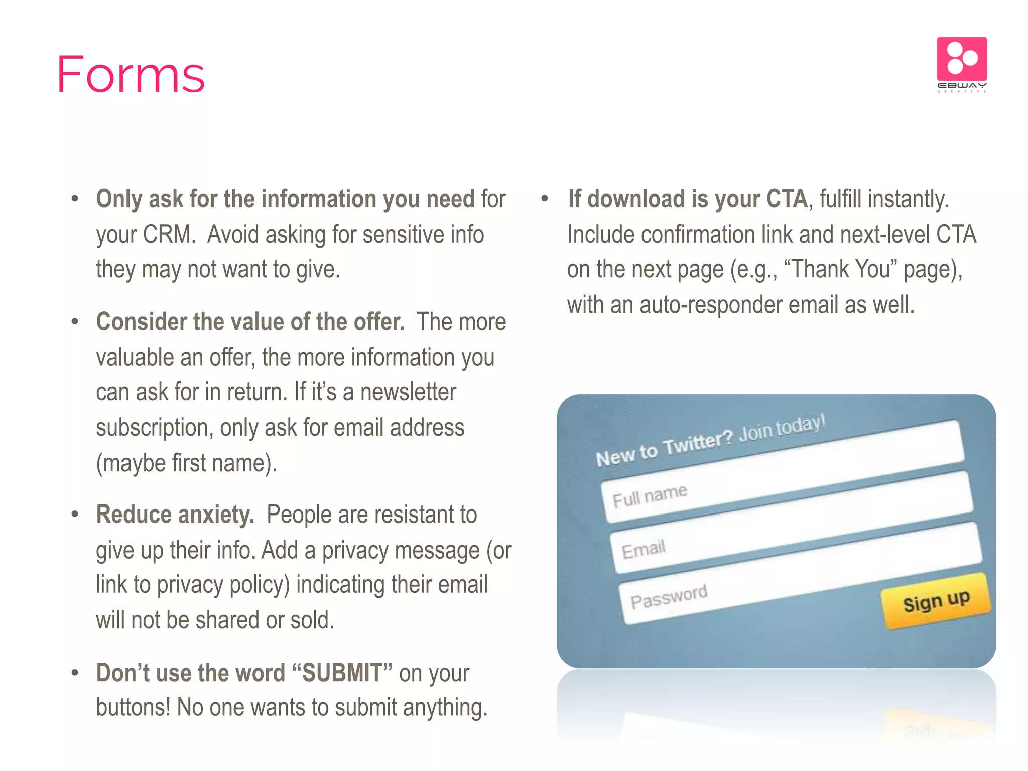 •  Only ask for the information you need for
your CRM. Avoid asking for sensitive info
they may not want to give.
•  Consider the value of the offer. The more
valuable an offer, the more information you
can ask for in return. If it’s a newsletter
subscription, only ask for email address
(maybe first name).
•  Reduce anxiety. People are resistant to
give up their info. Add a privacy message (or
link to privacy policy) indicating their email
will not be shared or sold.
•  Don’t use the word “SUBMIT” on your
buttons! No one wants to submit anything.
•  If download is your CTA, fulfill instantly.
Include confirmation link and next-level CTA
on the next page (e.g., “Thank You” page),
with an auto-responder email as well.
Forms
 