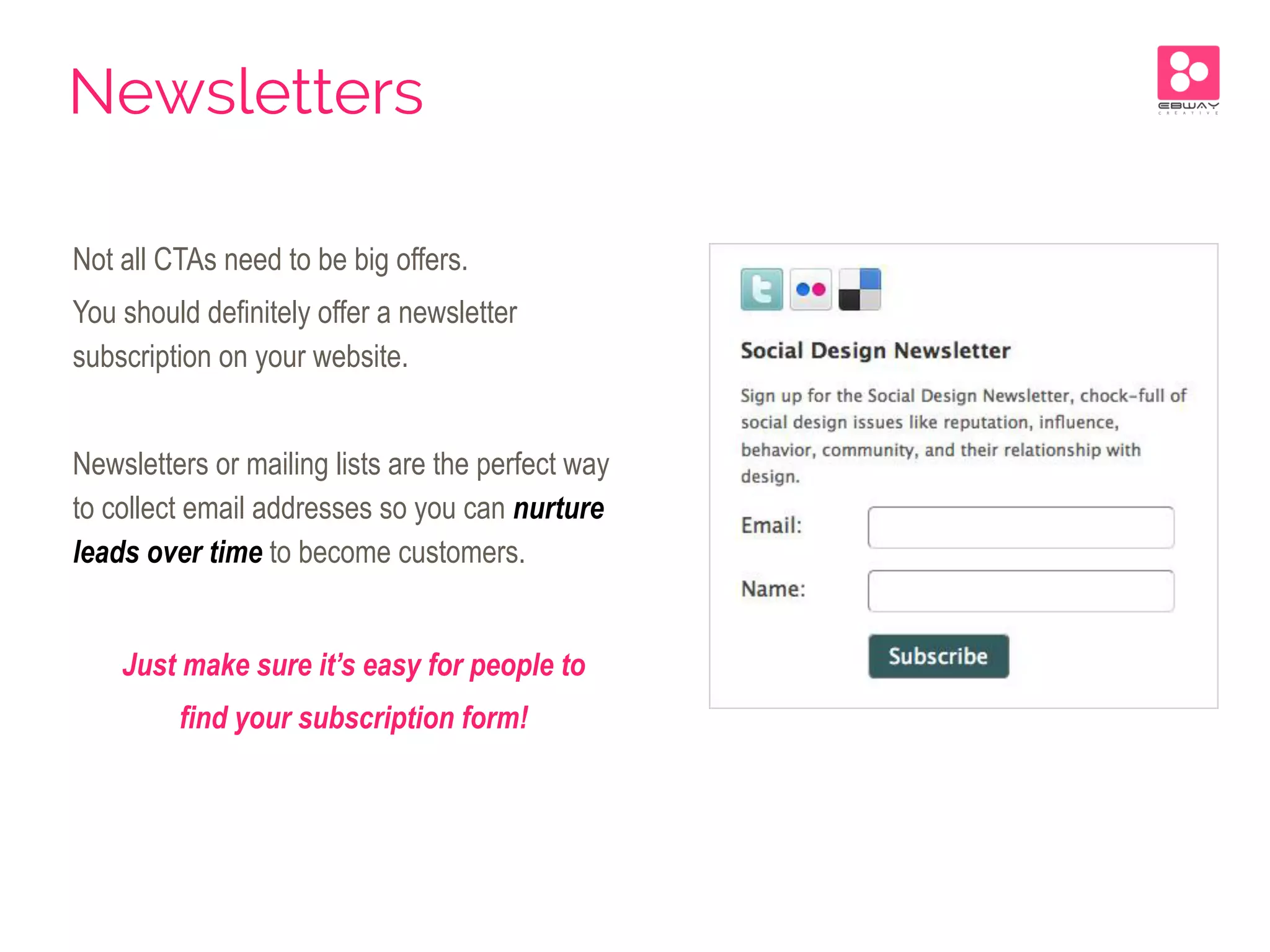 Not all CTAs need to be big offers.
You should definitely offer a newsletter
subscription on your website.
Newsletters or mailing lists are the perfect way
to collect email addresses so you can nurture
leads over time to become customers.
Just make sure it’s easy for people to
find your subscription form!
Newsletters
 