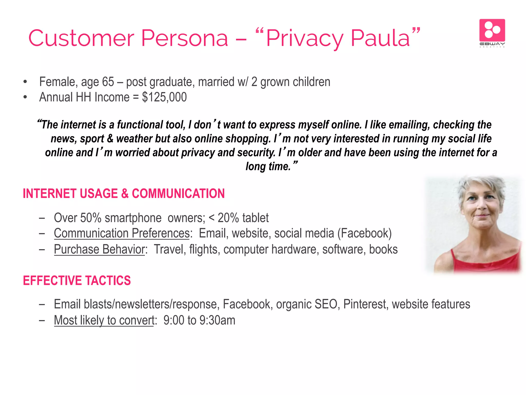 Customer Persona – “Privacy Paula”
•  Female, age 65 – post graduate, married w/ 2 grown children
•  Annual HH Income = $125,000
“The internet is a functional tool, I don’t want to express myself online. I like emailing, checking the
news, sport & weather but also online shopping. I’m not very interested in running my social life
online and I’m worried about privacy and security. I’m older and have been using the internet for a
long time.”
INTERNET USAGE & COMMUNICATION
-  Over 50% smartphone owners; < 20% tablet
-  Communication Preferences: Email, website, social media (Facebook)
-  Purchase Behavior: Travel, flights, computer hardware, software, books
EFFECTIVE TACTICS
-  Email blasts/newsletters/response, Facebook, organic SEO, Pinterest, website features
-  Most likely to convert: 9:00 to 9:30am
 