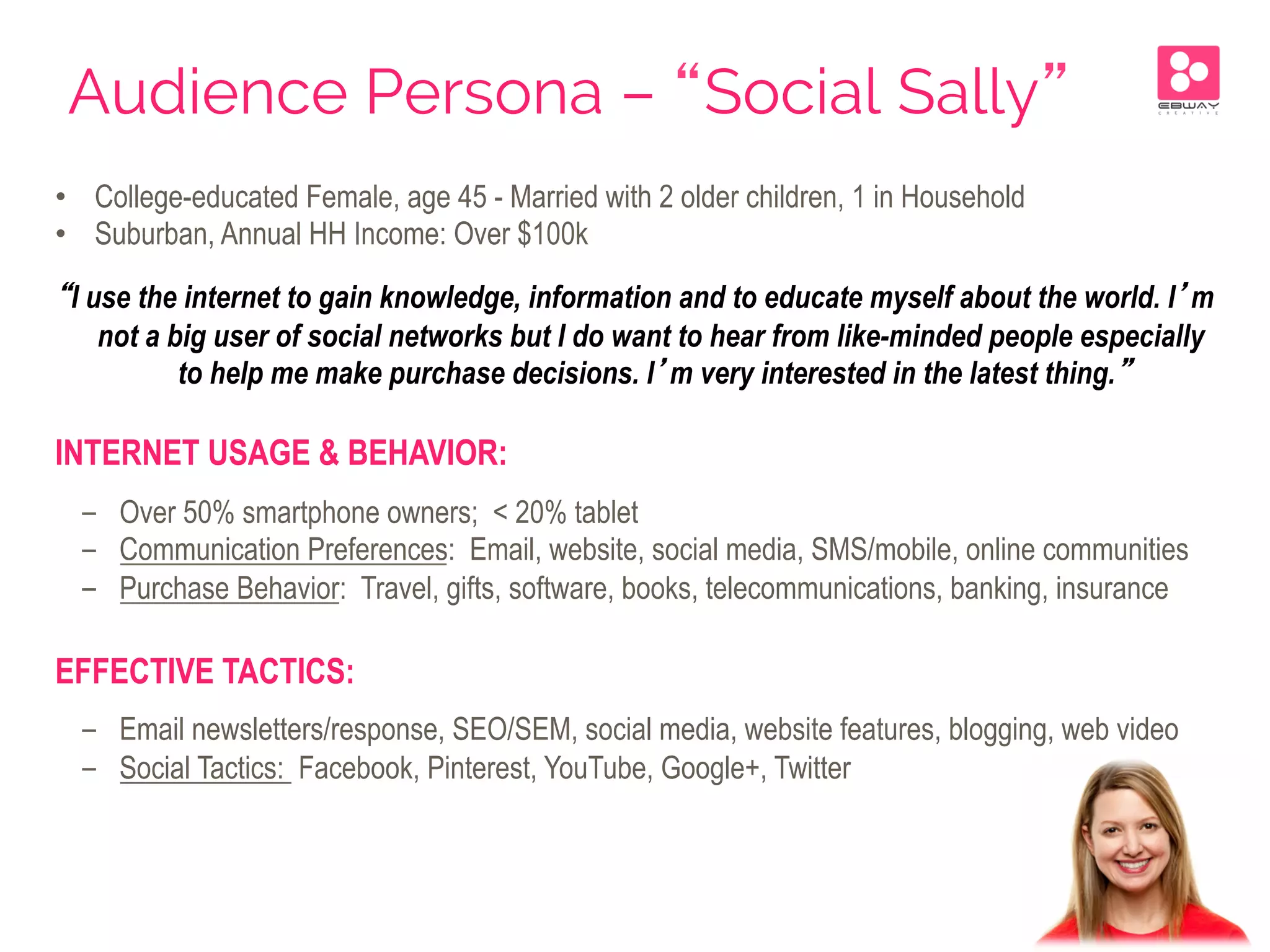 Audience Persona – “Social Sally”
•  College-educated Female, age 45 - Married with 2 older children, 1 in Household
•  Suburban, Annual HH Income: Over $100k
“I use the internet to gain knowledge, information and to educate myself about the world. I’m
not a big user of social networks but I do want to hear from like-minded people especially
to help me make purchase decisions. I’m very interested in the latest thing.”
INTERNET USAGE & BEHAVIOR:
-  Over 50% smartphone owners; < 20% tablet
-  Communication Preferences: Email, website, social media, SMS/mobile, online communities
-  Purchase Behavior: Travel, gifts, software, books, telecommunications, banking, insurance
EFFECTIVE TACTICS:
-  Email newsletters/response, SEO/SEM, social media, website features, blogging, web video
-  Social Tactics: Facebook, Pinterest, YouTube, Google+, Twitter
 