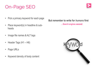 •  Pick a primary keyword for each page
•  Place keyword(s) in headline & sub-
heads
•  Image file names & ALT tags
•  Header Tags (H1 – H6)
•  Page URLs
•  Keyword density of body content
But remember to write for humans first
…Search engines second.
On-Page SEO
 