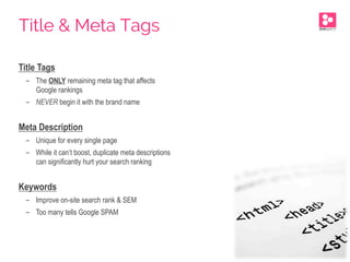 Title Tags
-  The ONLY remaining meta tag that affects
Google rankings
-  NEVER begin it with the brand name
Meta Description
-  Unique for every single page
-  While it can’t boost, duplicate meta descriptions
can significantly hurt your search ranking
Keywords
-  Improve on-site search rank & SEM
-  Too many tells Google SPAM
Title & Meta Tags
 