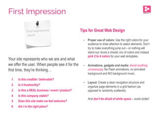 Your site represents who we are and what
we offer the user. When people see it for the
first time, they’re thinking…
1.  Is this credible / believable?
2.  Is it trustworthy?
3.  Is this a REAL business / event / product?
4.  Is this company stable?
5.  Does this site make me feel welcome?
6.  Am I in the right place?
Tips for Great Web Design
-  Proper use of colors: Use the right colors for your
audience to draw attention to select elements. Don’t
try to make everything jump out – or nothing will
stand out. Avoid a chaotic mix of colors and instead
pick 2 to 4 colors for your web templates.
-  Animations, gadgets and media: Avoid anything
unnecessary. No Flash animations, no animated
background and NO background music.
-  Layout: Create a clear navigation structure and
organize page elements in a grid fashion (as
opposed to randomly scattered).
And don’t be afraid of white space – avoid clutter!
First Impression
 