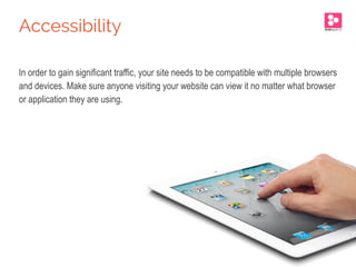 In order to gain significant traffic, your site needs to be compatible with multiple browsers
and devices. Make sure anyone visiting your website can view it no matter what browser
or application they are using.
Accessibility
 