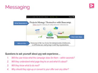 Questions to ask yourself about any web experience…
1.  Will the user know what the campaign does for them – within seconds?
2.  Will they understand what page they're on and what it's about?
3.  Will they know what to do next?
4.  Why should they sign-up or convert to your offer over any other?
Messaging
 