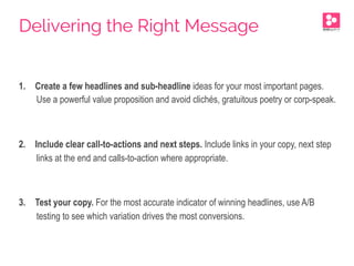 1.  Create a few headlines and sub-headline ideas for your most important pages.
Use a powerful value proposition and avoid clichés, gratuitous poetry or corp-speak.
2.  Include clear call-to-actions and next steps. Include links in your copy, next step
links at the end and calls-to-action where appropriate.
3.  Test your copy. For the most accurate indicator of winning headlines, use A/B
testing to see which variation drives the most conversions.
Delivering the Right Message
 
