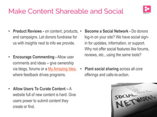 •  Product Reviews - on content, products,
and campaigns. Let donors fundraise for
us with insights next to info we provide.
•  Encourage Commenting - Allow user
comments and ideas – give ownership
via blogs, forums or a My Amazing Idea,
where feedback drives programs.
•  Allow Users To Curate Content – A
website full of new content is hard. Give
users power to submit content they
create or find.
•  Become a Social Network - Do donors
log-in on your site? We have social sign-
in for updates, information, or support.
Why not offer social features like forums,
reviews, etc., using the same tools?
•  Plant social sharing across all core
offerings and calls-to-action.
Make Content Shareable and Social
 