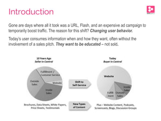 Gone are days where all it took was a URL, Flash, and an expensive ad campaign to
temporarily boost traffic. The reason for this shift? Changing user behavior.
Today’s user consumes information when and how they want, often without the
involvement of a sales pitch. They want to be educated – not sold.
Introduction
 
