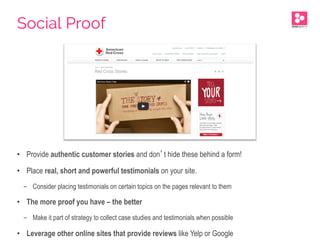 •  Provide authentic customer stories and don’t hide these behind a form!
•  Place real, short and powerful testimonials on your site.
-  Consider placing testimonials on certain topics on the pages relevant to them
•  The more proof you have – the better
-  Make it part of strategy to collect case studies and testimonials when possible
•  Leverage other online sites that provide reviews like Yelp or Google
Social Proof
 