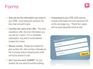 •  Only ask for the information you need for
your CRM. Avoid asking for sensitive info
they may not want to give.
•  Consider the value of the offer. The more
valuable an offer, the more information you
can ask for in return. If it’s a newsletter
subscription, only ask for email address
(maybe first name).
•  Reduce anxiety. People are resistant to
give up their info. Add a privacy message (or
link to privacy policy) indicating their email
will not be shared or sold.
•  Don’t use the word “SUBMIT” on your
buttons! No one wants to submit anything.
•  If download is your CTA, fulfill instantly.
Include confirmation link and next-level CTA
on the next page (e.g., “Thank You” page),
with an auto-responder email as well.
Forms
 