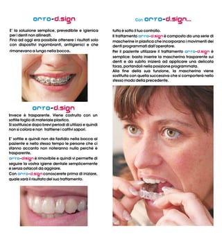 Orto-
E’ la soluzione semplice, prevedibile e igienica
per i denti non allineati.
Fino ad oggi era possibile ottenere i risultati solo
con dispositivi ingombranti, antiigienici e che
rimanevano a lungo nella bocca.
d.sign
Orto
Orto
Orto
-
Invece è trasparente. Viene costruito con un
sottile foglio di materiale plastico.
Si sostituisce dopo brevi periodi di utilizzo e quindi
non si colora e non trattiene i cattivi sapori.
E’ sottile e quindi non da fastidio nella bocca al
paziente e nello stesso tempo le persone che ci
stanno accanto non noteranno nulla perchè è
trasparente.
- è rimovibile e quindi vi permette di
seguire la vostra igiene dentale semplicemente
e senza ostacoli da aggirare.
Con - conoscerete prima di iniziare,
quale sarà il risultato del suo trattamento.
d.sign
disign
d.sign
Con Orto
Orto
Orto
-
tutto è sotto il tuo controllo.
Il trattamento - è composto da una serie di
mascherine in plastica che incorporano i movimenti dei
denti programmati dall’operatore.
Per il paziente utilizzare il trattamento - è
semplice: basta inserire la mascherina trasparente sui
denti e da subito inizierà ad applicare una delicata
forza, portandoli nella posizione programmata.
Alla fine della sua funzione, la mascherina viene
sostituita con quella successiva che si comporterà nello
stesso modo della precedente.
d.sign...
d.sign
d.sign
Orto-
E’ la soluzione semplice, prevedibile e igienica
per i denti non allineati.
Fino ad oggi era possibile ottenere i risultati solo
con dispositivi ingombranti, antiigienici e che
rimanevano a lungo nella bocca.
d.sign
Orto
Orto
Orto
-
Invece è trasparente. Viene costruito con un
sottile foglio di materiale plastico.
Si sostituisce dopo brevi periodi di utilizzo e quindi
non si colora e non trattiene i cattivi sapori.
E’ sottile e quindi non da fastidio nella bocca al
paziente e nello stesso tempo le persone che ci
stanno accanto non noteranno nulla perchè è
trasparente.
- è rimovibile e quindi vi permette di
seguire la vostra igiene dentale semplicemente
e senza ostacoli da aggirare.
Con - conoscerete prima di iniziare,
quale sarà il risultato del suo trattamento.
d.sign
disign
d.sign
Con Orto
Orto
Orto
-
tutto è sotto il tuo controllo.
Il trattamento - è composto da una serie di
mascherine in plastica che incorporano i movimenti dei
denti programmati dall’operatore.
Per il paziente utilizzare il trattamento - è
semplice: basta inserire la mascherina trasparente sui
denti e da subito inizierà ad applicare una delicata
forza, portandoli nella posizione programmata.
Alla fine della sua funzione, la mascherina viene
sostituita con quella successiva che si comporterà nello
stesso modo della precedente.
d.sign...
d.sign
d.sign
 