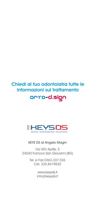 Chiedi al tuo odontoiatra tutte le
informazioni sul trattamento
Orto-d.sign
KEYS DS di Angelo Magni
Via XXV Aprile, 5
24040 Fornovo San Giovanni (BG)
Tel. e Fax 0363.337.526
Cel. 335.8419830
www.keysds.it
info@keysds.it
 