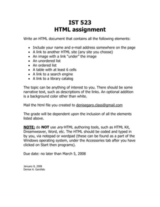 IST 523
                     HTML assignment
Write an HTML document that contains all the following elements:

   •   Include your name and e-mail address somewhere on the page
   •   A link to another HTML site (any site you choose)
   •   An image with a link “under” the image
   •   An unordered list
   •   An ordered list
   •   A table with at least 6 cells
   •   A link to a search engine
   •   A link to a library catalog

The topic can be anything of interest to you. There should be some
narrative text, such as descriptions of the links. An optional addition
is a background color other than white.

Mail the html file you created to denisegaro.class@gmail.com

The grade will be dependent upon the inclusion of all the elements
listed above.

NOTE: do NOT use any HTML authoring tools, such as HTML Kit,
Dreamweaver, Word, etc. The HTML should be coded and typed in
by you, via notepad or wordpad (these can be found as a part of the
Windows operating system, under the Accessories tab after you have
clicked on Start then programs).

Due date: no later than March 5, 2008


January 8, 2008
Denise A. Garofalo