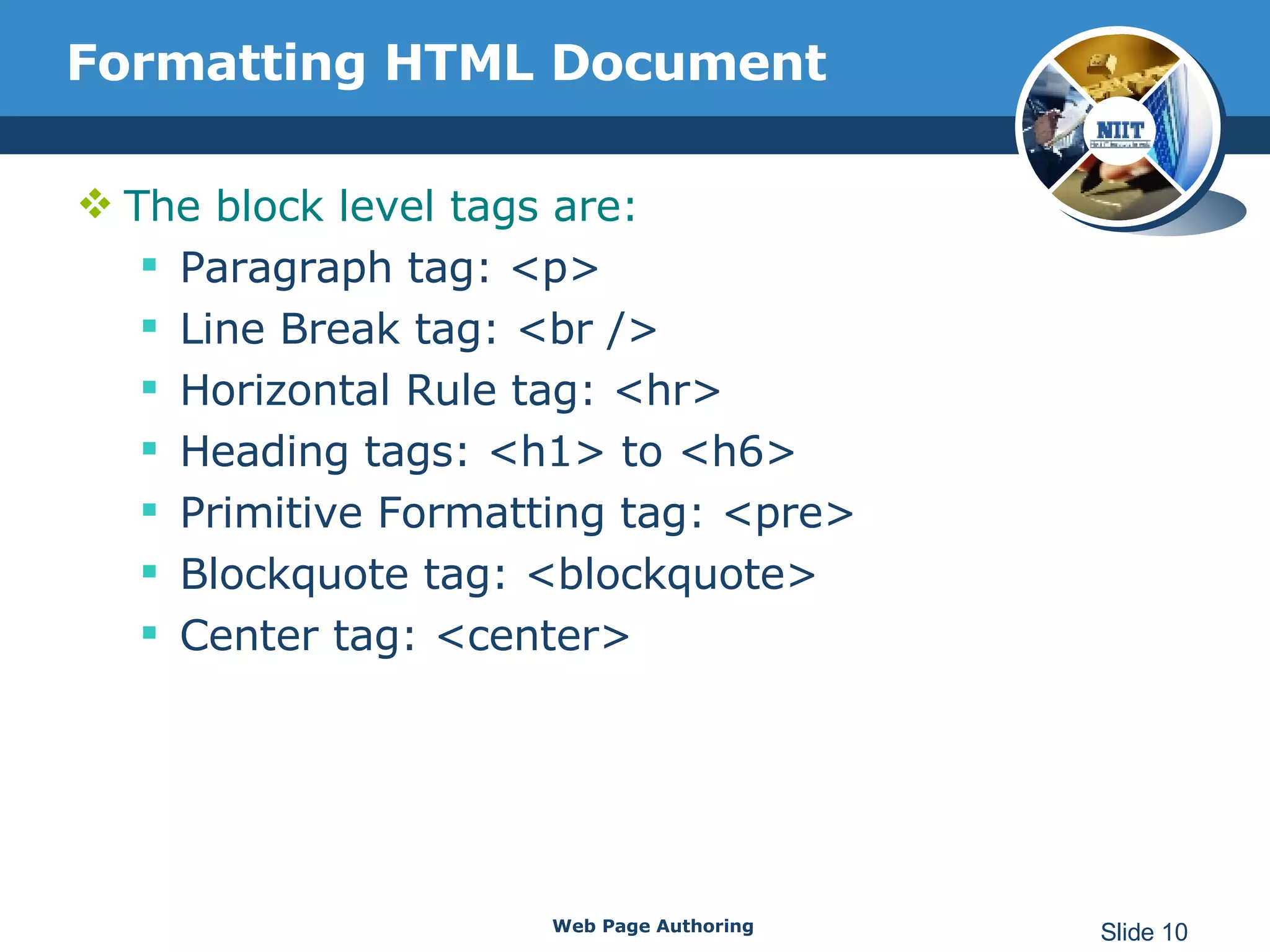 Formatting HTML Document The block level tags are: Paragraph tag: <p>  Line Break tag: <br />  Horizontal Rule tag: <hr>  Heading tags: <h1> to <h6>  Primitive Formatting tag: <pre>  Blockquote tag: <blockquote>  Center tag: <center>  Web Page Authoring Slide  