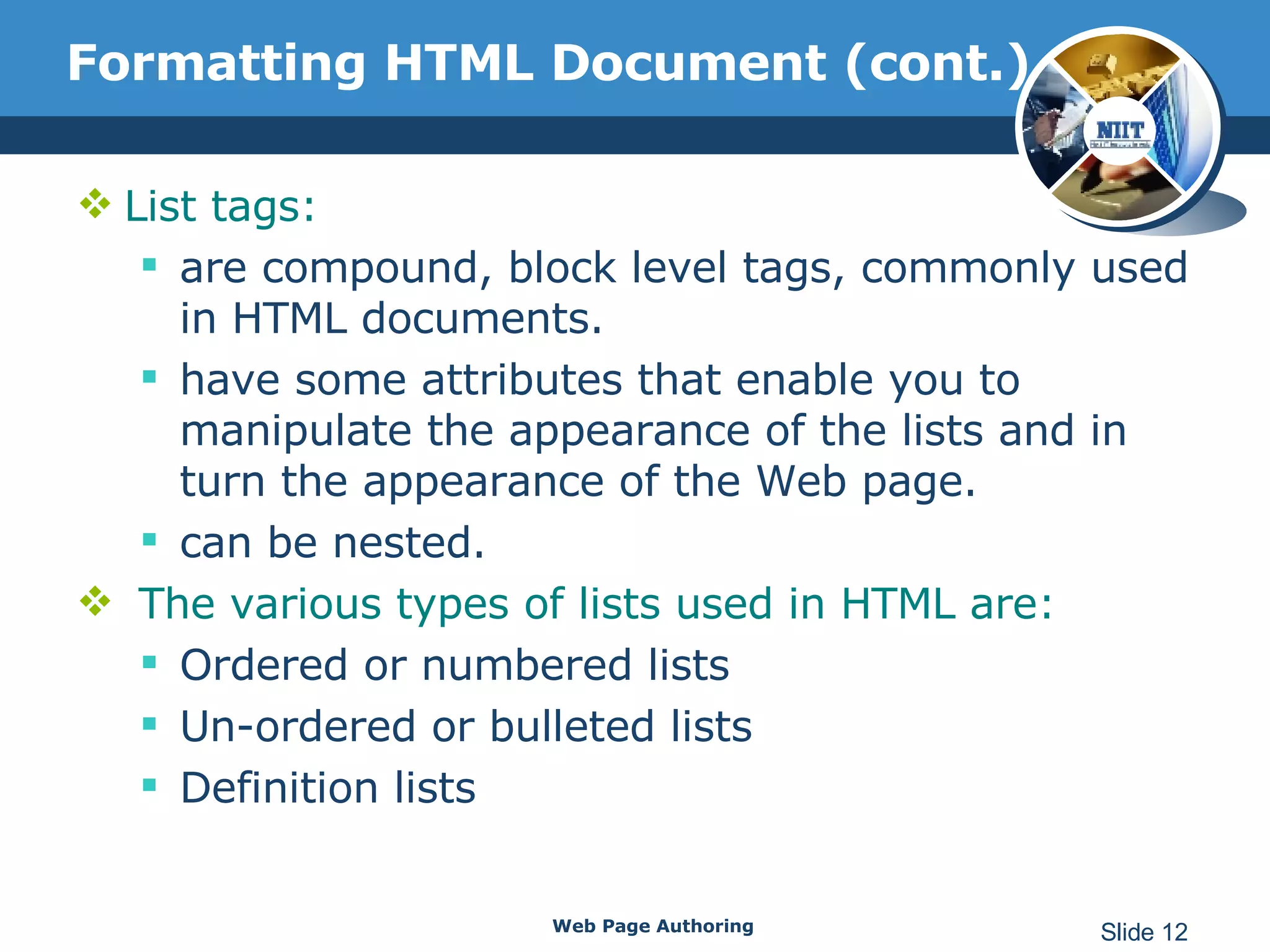 Formatting HTML Document (cont.) List tags: are compound, block level tags, commonly used in HTML documents.  have some attributes that enable you to manipulate the appearance of the lists and in turn the appearance of the Web page.  can be nested. The various types of lists used in HTML are: Ordered or numbered lists Un-ordered or bulleted lists Definition lists Web Page Authoring Slide  