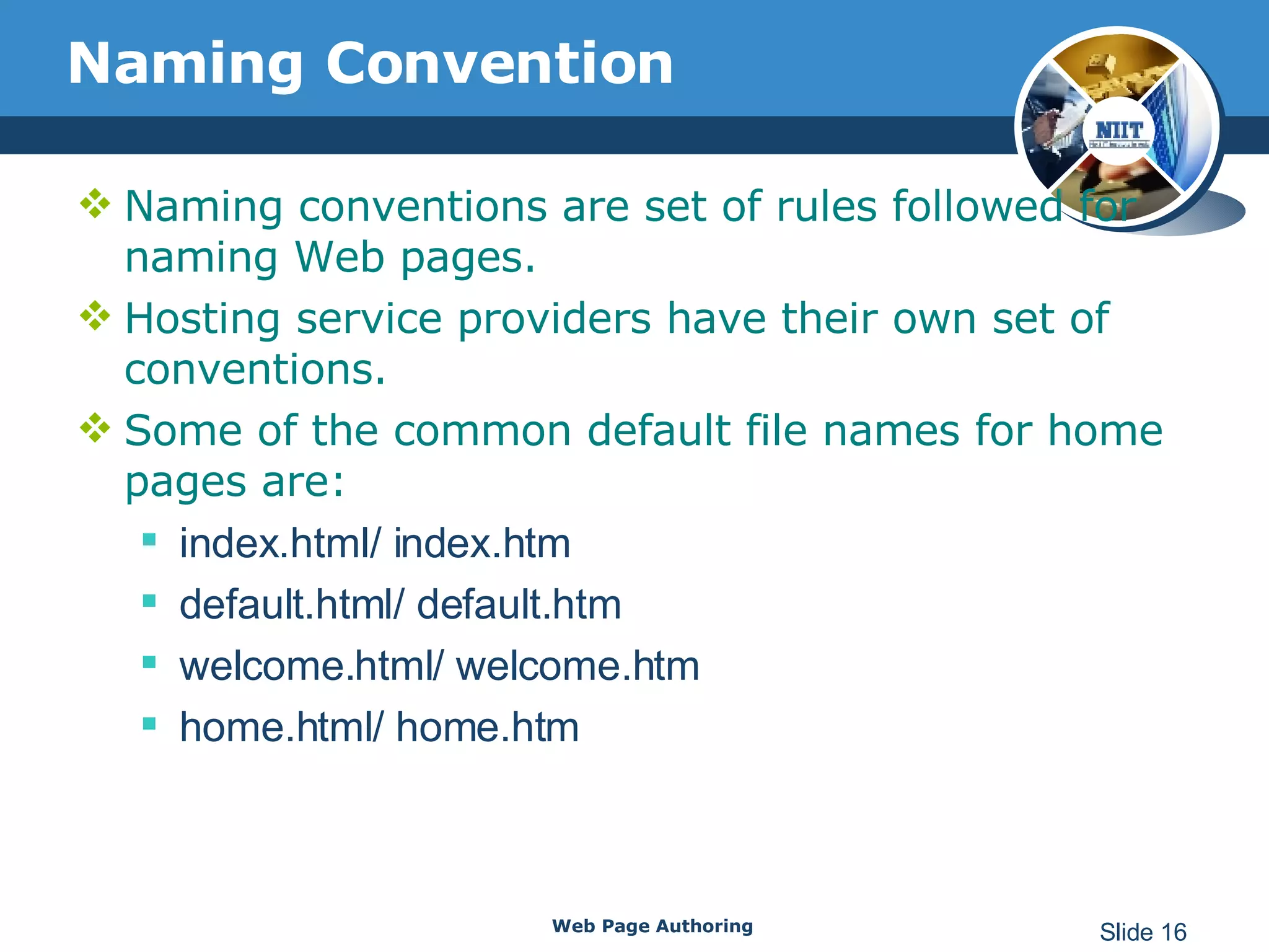 Naming Convention Naming conventions are set of rules followed for naming Web pages. Hosting service providers have their own set of conventions. Some of the common default file names for home pages are: index.html/ index.htm default.html/ default.htm welcome.html/ welcome.htm home.html/ home.htm Web Page Authoring Slide  