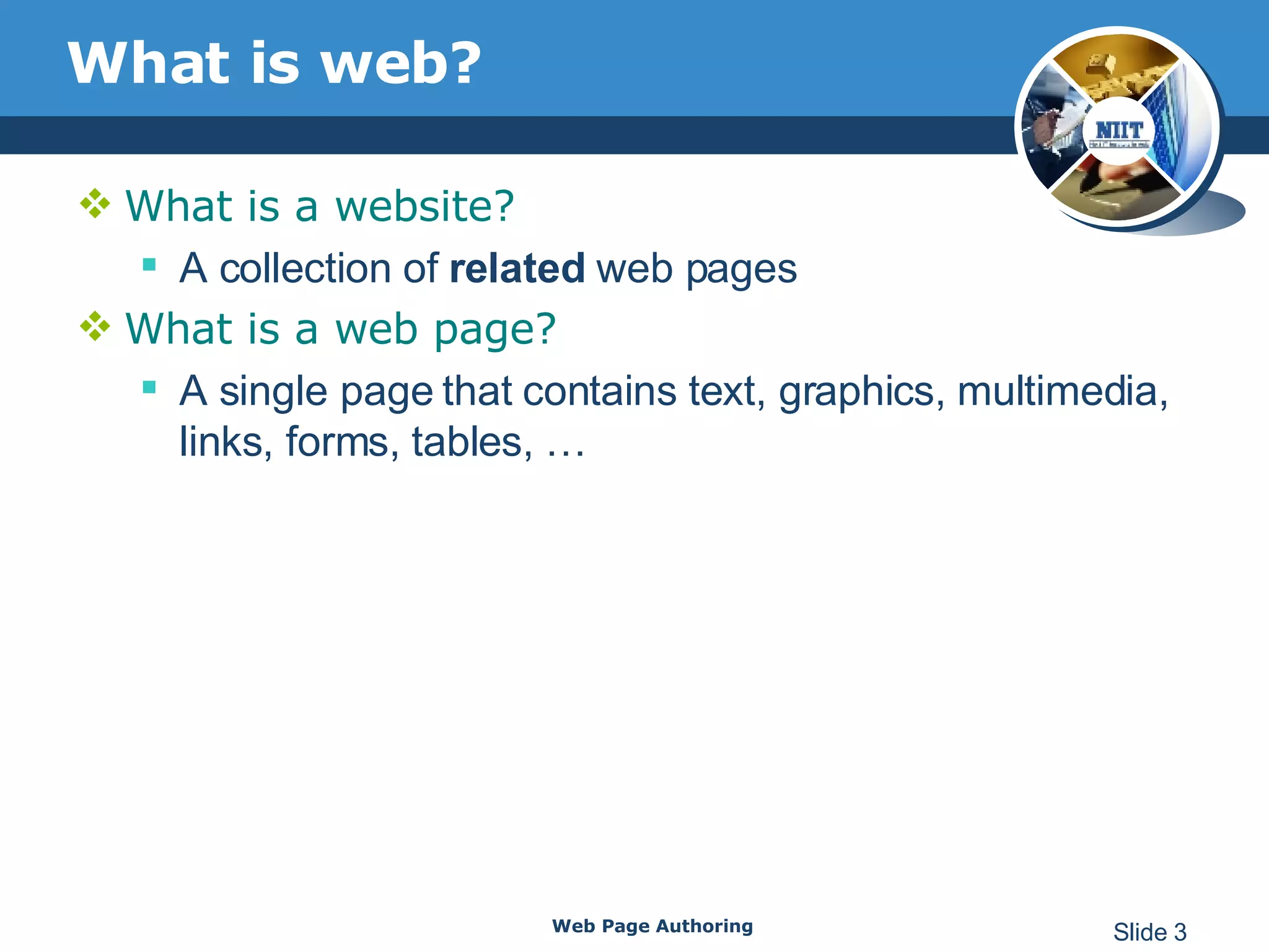 What is web? What is a website? A collection of  related  web pages  What is a web page? A single page that contains text, graphics, multimedia, links, forms, tables, … Web Page Authoring Slide  