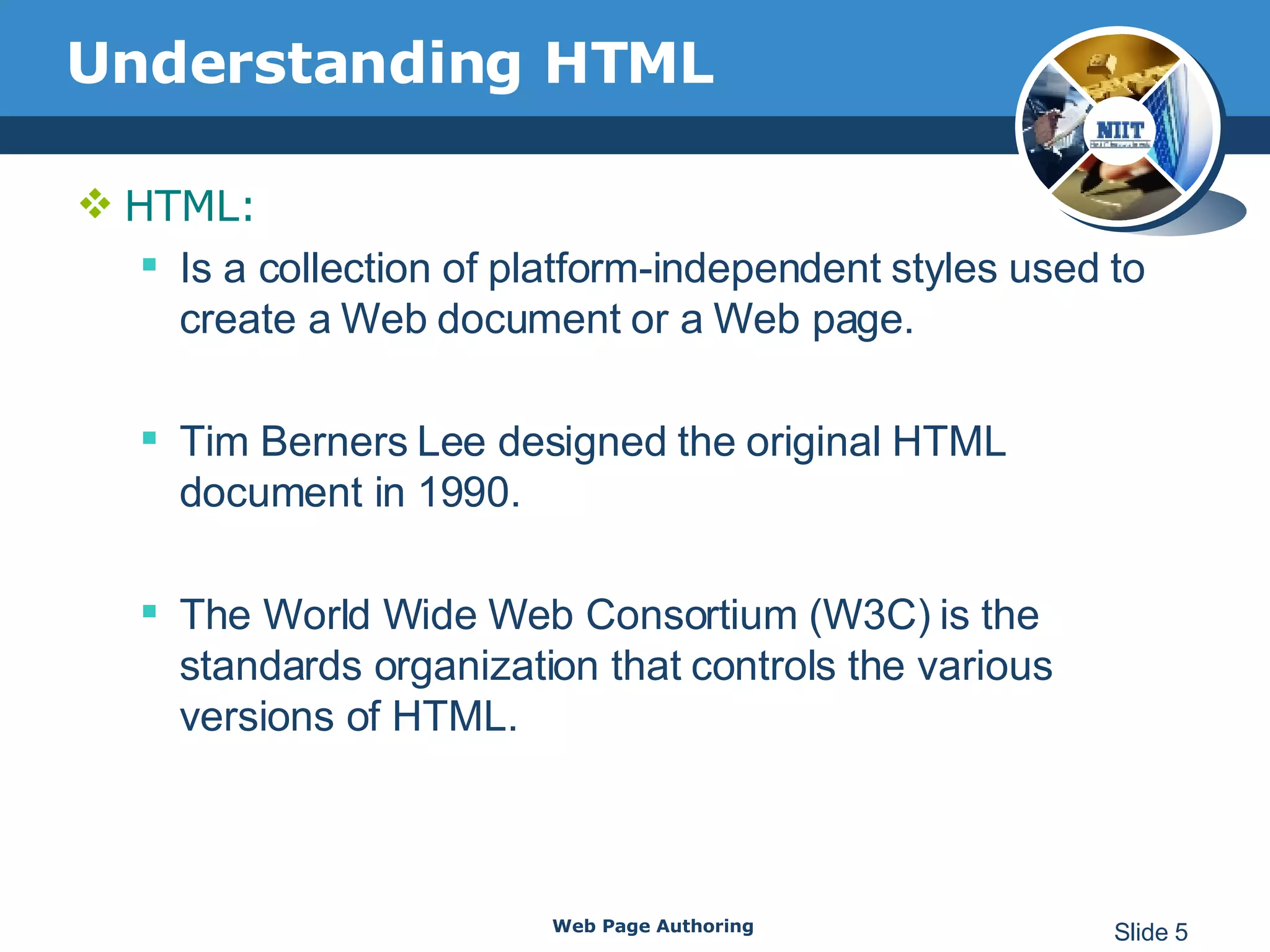 Understanding HTML HTML: Is a collection of platform-independent styles used to create a Web document or a Web page. Tim Berners Lee designed the original HTML document in 1990. The World Wide Web Consortium (W3C) is the standards organization that controls the various versions of HTML.  Web Page Authoring Slide  