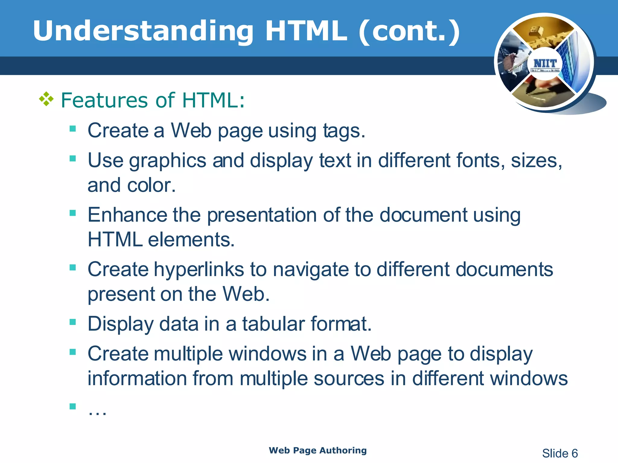 Understanding HTML (cont.) Features of HTML: Create a Web page using tags.  Use graphics and display text in different fonts, sizes, and color.  Enhance the presentation of the document using HTML elements.  Create hyperlinks to navigate to different documents present on the Web. Display data in a tabular format. Create multiple windows in a Web page to display information from multiple sources in different windows  … Web Page Authoring Slide  